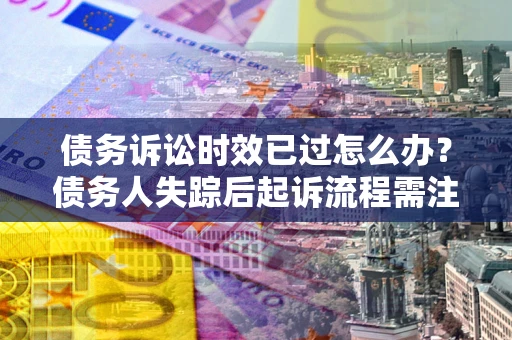 北京债务诉讼时效已过怎么办？债务人失踪后起诉流程需注意什么？