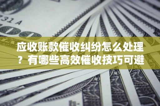 北京应收账款催收纠纷怎么处理？有哪些高效催收技巧可避免坏账？
