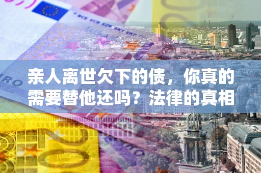北京亲人离世欠下的债，你真的需要替他还吗？法律的真相或许与你想的不一样